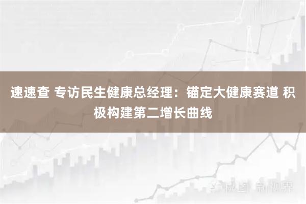速速查 专访民生健康总经理：锚定大健康赛道 积极构建第二增长曲线