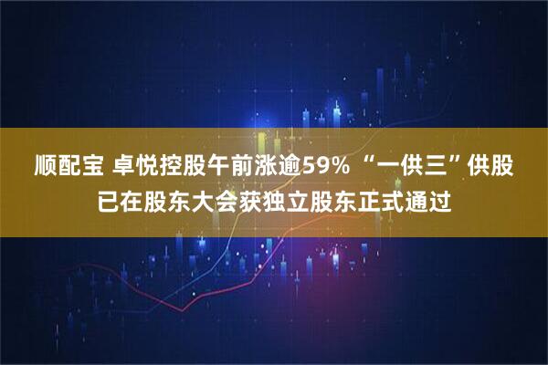 顺配宝 卓悦控股午前涨逾59% “一供三”供股已在股东大会获独立股东正式通过