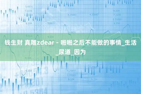 钱生财 真雕zdear - 啪啪之后不能做的事情_生活_尿道_因为