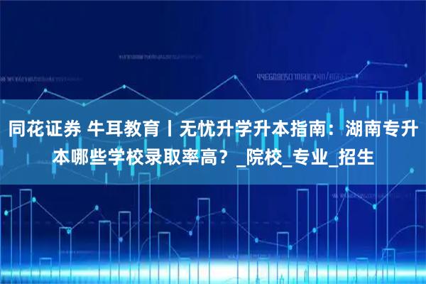 同花证券 牛耳教育丨无忧升学升本指南：湖南专升本哪些学校录取率高？_院校_专业_招生