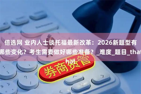 倍选网 业内人士谈托福最新改革：2026新题型有哪些变化？考生需要做好哪些准备？_难度_题目_that