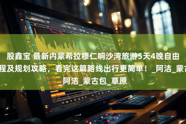 股鑫宝 最新内蒙希拉穆仁响沙湾旅游5天4晚自由行超佳行程及规划攻略，看完这篇路线出行更简单！_阿洁_蒙古包_草原