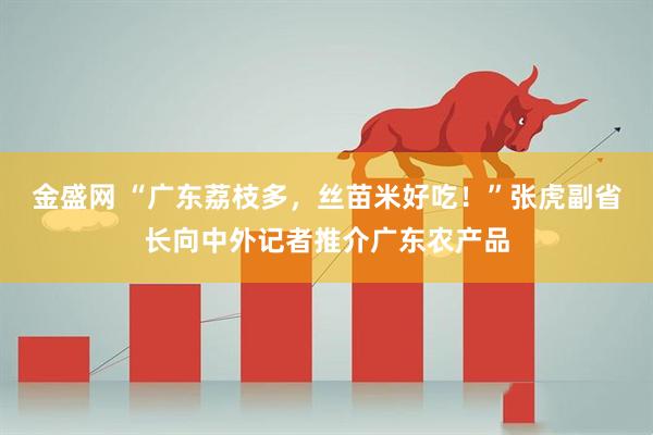 金盛网 “广东荔枝多，丝苗米好吃！”张虎副省长向中外记者推介广东农产品