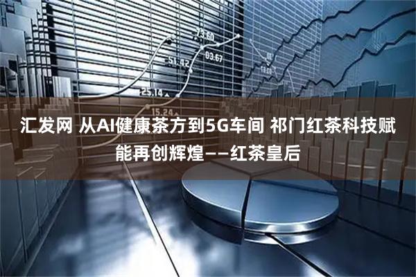 汇发网 从AI健康茶方到5G车间 祁门红茶科技赋能再创辉煌——红茶皇后