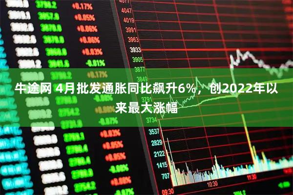 牛途网 4月批发通胀同比飙升6%，创2022年以来最大涨幅