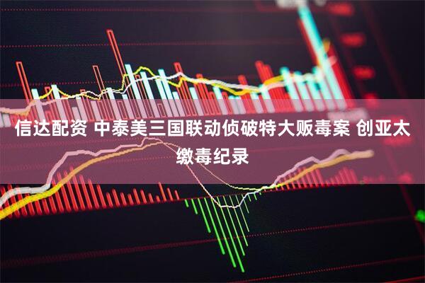 信达配资 中泰美三国联动侦破特大贩毒案 创亚太缴毒纪录