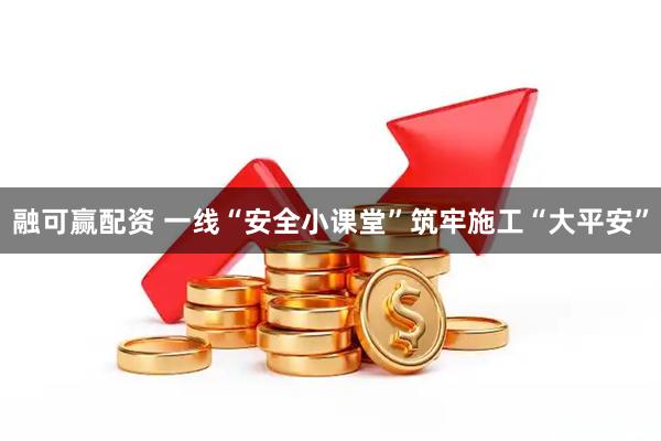 融可赢配资 一线“安全小课堂”筑牢施工“大平安”