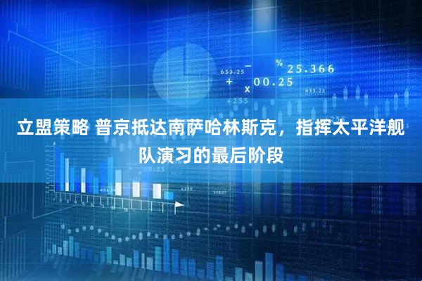 立盟策略 普京抵达南萨哈林斯克，指挥太平洋舰队演习的最后阶段