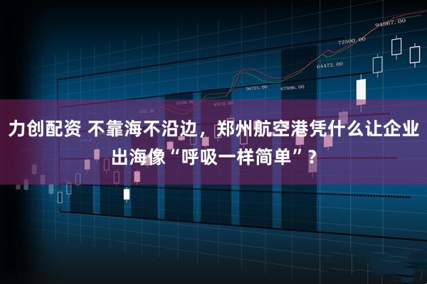 力创配资 不靠海不沿边，郑州航空港凭什么让企业出海像“呼吸一样简单”？
